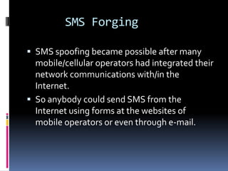 SMS Forging

 SMS spoofing became possible after many
  mobile/cellular operators had integrated their
  network communications with/in the
  Internet.
 So anybody could send SMS from the
  Internet using forms at the websites of
  mobile operators or even through e-mail.
 