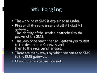SMS Forging

 The working of SMS is explained as under.
 First of all the sender send the SMS via SMS
  gateway.
  The identity of the sender is attached to the
  packer of the SMS.
 The SMS once reach the SMS gateway is routed
  to the destination Gateway and
  then to the receiver’s handset.
 There are many ways by which we can send SMS
  to the SMS gateway.
 One of them is to use internet.
 