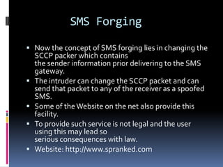 SMS Forging

 Now the concept of SMS forging lies in changing the
    SCCP packer which contains
    the sender information prior delivering to the SMS
    gateway.
   The intruder can change the SCCP packet and can
    send that packet to any of the receiver as a spoofed
    SMS.
   Some of the Website on the net also provide this
    facility.
   To provide such service is not legal and the user
    using this may lead so
    serious consequences with law.
   Website: http://www.spranked.com
 