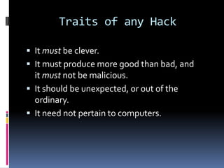 Traits of any Hack

 It must be clever.
 It must produce more good than bad, and
  it must not be malicious.
 It should be unexpected, or out of the
  ordinary.
 It need not pertain to computers.
 