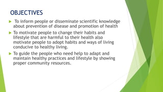 OBJECTIVES
 To inform people or disseminate scientific knowledge
about prevention of disease and promotion of health
 To motivate people to change their habits and
lifestyle that are harmful to their health also
motivate people to adopt habits and ways of living
conducive to healthy living.
 To guide the people who need help to adapt and
maintain healthy practices and lifestyle by showing
proper community resources.
 