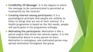  Credibility Of Message: It is the degree to which
the message to be communicated is perceived as
trustworthy by the receiver.
 Creating interest among participants: It is a
psychological principle that people are unlikely to
listen to things that are not of their interest. If a
health programme is based on the felt needs, people
will participate in the programme willingly.
 Motivating the participants: Motivation is like a
petrol engine that drives the mental engine. It is the
fundamental desire in every person to learn.
Motivation is contagious; one motivated person may
spread motivation throughout the group.
 
