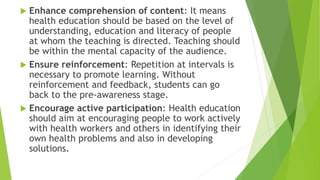  Enhance comprehension of content: It means
health education should be based on the level of
understanding, education and literacy of people
at whom the teaching is directed. Teaching should
be within the mental capacity of the audience.
 Ensure reinforcement: Repetition at intervals is
necessary to promote learning. Without
reinforcement and feedback, students can go
back to the pre-awareness stage.
 Encourage active participation: Health education
should aim at encouraging people to work actively
with health workers and others in identifying their
own health problems and also in developing
solutions.
 