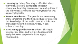  Learning by doing: Teaching is effective when
individuals actively participate in health
education. Learning becomes active and quicker if
the individuals are made active physically as well
as psychologically.
 Known to unknown: The people in a community
know something and the health educator enlarges
this knowledge. If the health educator links new
knowledge with the old knowledge, it can
enhance learning.
 Maintaining good human relations: Sharing of
information, ideas and feelings happens most
easily between people who have a good
relationship.
 