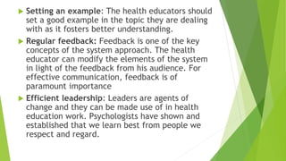  Setting an example: The health educators should
set a good example in the topic they are dealing
with as it fosters better understanding.
 Regular feedback: Feedback is one of the key
concepts of the system approach. The health
educator can modify the elements of the system
in light of the feedback from his audience. For
effective communication, feedback is of
paramount importance
 Efficient leadership: Leaders are agents of
change and they can be made use of in health
education work. Psychologists have shown and
established that we learn best from people we
respect and regard.
 