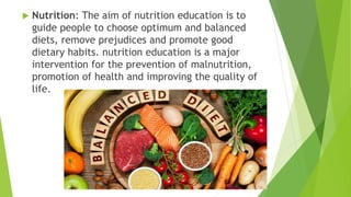  Nutrition: The aim of nutrition education is to
guide people to choose optimum and balanced
diets, remove prejudices and promote good
dietary habits. nutrition education is a major
intervention for the prevention of malnutrition,
promotion of health and improving the quality of
life.
 