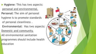  Hygiene: This has two aspects:
personal and environmental.
Personal: The aim of personal
hygiene is to promote standards
of personal cleanliness .
Environmental: Has two aspects:
Domestic and community.
All environmental sanitation
programmes should include health
education
 