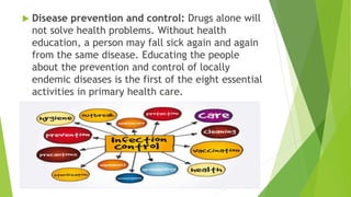  Disease prevention and control: Drugs alone will
not solve health problems. Without health
education, a person may fall sick again and again
from the same disease. Educating the people
about the prevention and control of locally
endemic diseases is the first of the eight essential
activities in primary health care.
 