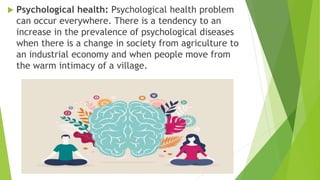  Psychological health: Psychological health problem
can occur everywhere. There is a tendency to an
increase in the prevalence of psychological diseases
when there is a change in society from agriculture to
an industrial economy and when people move from
the warm intimacy of a village.
 