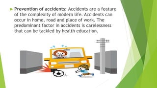  Prevention of accidents: Accidents are a feature
of the complexity of modern life. Accidents can
occur in home, road and place of work. The
predominant factor in accidents is carelessness
that can be tackled by health education.
 