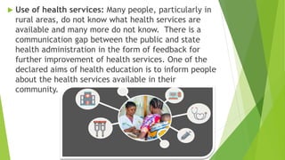  Use of health services: Many people, particularly in
rural areas, do not know what health services are
available and many more do not know. There is a
communication gap between the public and state
health administration in the form of feedback for
further improvement of health services. One of the
declared aims of health education is to inform people
about the health services available in their
community.
 