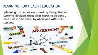 PLANNING FOR HEALTH EDUCATION
planning: is the process of making thoughtful and
systemic decision about what needs to be done ,
how it has to be done, by whom And with what
sources.
 