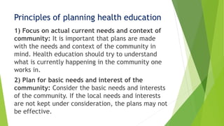 Principles of planning health education
1) Focus on actual current needs and context of
community: It is important that plans are made
with the needs and context of the community in
mind. Health education should try to understand
what is currently happening in the community one
works in.
2) Plan for basic needs and interest of the
community: Consider the basic needs and interests
of the community. If the local needs and interests
are not kept under consideration, the plans may not
be effective.
 