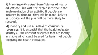 3) Planning with actual beneficiaries of health
education: Plan with the people involved in the
implementation of an activity. If people are
included in planning, they will be more likely to
participate and the plan will be more likely to
succeed.
4) Identify and use all relevant community
resources: It is essential that the health educator
identify all the relevant resources that are locally
available which could be used for benefit of people
receiving the health education.
 