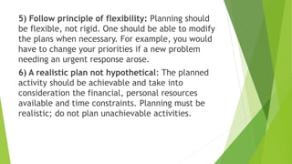 5) Follow principle of flexibility: Planning should
be flexible, not rigid. One should be able to modify
the plans when necessary. For example, you would
have to change your priorities if a new problem
needing an urgent response arose.
6) A realistic plan not hypothetical: The planned
activity should be achievable and take into
consideration the financial, personal resources
available and time constraints. Planning must be
realistic; do not plan unachievable activities.
 