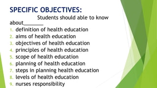 SPECIFIC OBJECTIVES:
Students should able to know
about_______
1. definition of health education
2. aims of health education
3. objectives of health education
4. principles of health education
5. scope of health education
6. planning of health education
7. steps in planning health education
8. levels of health education
9. nurses responsibility
 