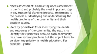  Needs assessment: Conducting needs assessment
is the first and probably the most important step
in any successful planning process. assessment is
the process of identifying and understanding the
health problems of the community and their
possible causes.
 Identify priorities: After identifying the needs
and resources of the community, the next is to
identify their priorities because each community
may have several problems but the urgent have to
be given top priority in health education. For
example: goitre
 