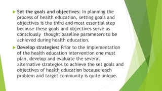  Set the goals and objectives: In planning the
process of health education, setting goals and
objectives is the third and most essential step
because these goals and objectives serve as
consciously thought baseline parameters to be
achieved during health education.
 Develop strategies: Prior to the implementation
of the health education intervention one must
plan, develop and evaluate the several
alternative strategies to achieve the set goals and
objectives of health education because each
problem and target community is quite unique.
 