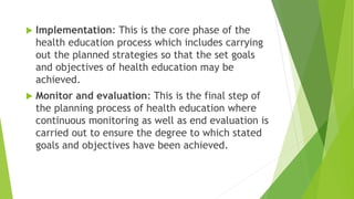  Implementation: This is the core phase of the
health education process which includes carrying
out the planned strategies so that the set goals
and objectives of health education may be
achieved.
 Monitor and evaluation: This is the final step of
the planning process of health education where
continuous monitoring as well as end evaluation is
carried out to ensure the degree to which stated
goals and objectives have been achieved.
 