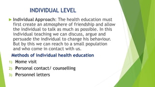 INDIVIDUAL LEVEL
 Individual Approach: The health education must
first create an atmosphere of friendship and allow
the individual to talk as much as possible. In this
individual teaching we can discuss, argue and
persuade the individual to change his behaviour.
But by this we can reach to a small population
and who come in contact with us.
Methods of individual health education
1) Home visit
2) Personal contact/ counselling
3) Personnel letters
 