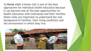 1) Home visit: A home visit is one of the best
approaches for individual health education because
it can become one of the best opportunities for
health education with individuals and their families.
Home visits are important to understand the real
background of families, their living conditions and
the environment in which they live.
 