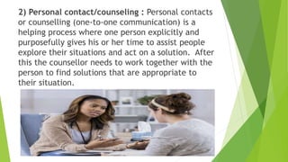 2) Personal contact/counseling : Personal contacts
or counselling (one-to-one communication) is a
helping process where one person explicitly and
purposefully gives his or her time to assist people
explore their situations and act on a solution. After
this the counsellor needs to work together with the
person to find solutions that are appropriate to
their situation.
 
