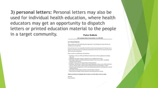 3) personal letters: Personal letters may also be
used for individual health education, where health
educators may get an opportunity to dispatch
letters or printed education material to the people
in a target community.
 