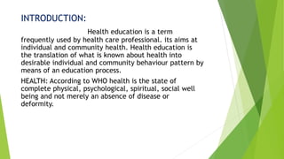 INTRODUCTION:
Health education is a term
frequently used by health care professional. its aims at
individual and community health. Health education is
the translation of what is known about health into
desirable individual and community behaviour pattern by
means of an education process.
HEALTH: According to WHO health is the state of
complete physical, psychological, spiritual, social well
being and not merely an absence of disease or
deformity.
 