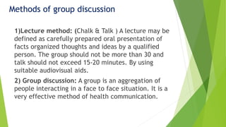 Methods of group discussion
1)Lecture method: (Chalk & Talk ) A lecture may be
defined as carefully prepared oral presentation of
facts organized thoughts and ideas by a qualified
person. The group should not be more than 30 and
talk should not exceed 15-20 minutes. By using
suitable audiovisual aids.
2) Group discussion: A group is an aggregation of
people interacting in a face to face situation. It is a
very effective method of health communication.
 