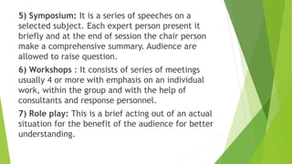5) Symposium: It is a series of speeches on a
selected subject. Each expert person present it
briefly and at the end of session the chair person
make a comprehensive summary. Audience are
allowed to raise question.
6) Workshops : It consists of series of meetings
usually 4 or more with emphasis on an individual
work, within the group and with the help of
consultants and response personnel.
7) Role play: This is a brief acting out of an actual
situation for the benefit of the audience for better
understanding.
 