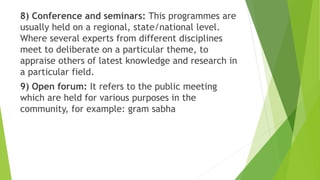 8) Conference and seminars: This programmes are
usually held on a regional, state/national level.
Where several experts from different disciplines
meet to deliberate on a particular theme, to
appraise others of latest knowledge and research in
a particular field.
9) Open forum: It refers to the public meeting
which are held for various purposes in the
community, for example: gram sabha
 