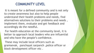 COMMUNITY LEVEL
It is meant for a defined community and is not only
to create awareness but also to help people
understand their health problems and needs, find
alternatives solutions to their problems and needs ,
implement them, evaluate and get feedback and
accordingly do the needful.
For health education at the community level, it is
better to approach local leaders who are influential
and who have the people’s confidence.
These may include local officers such as
gramsevak, panchayat sarpanch ,police officer or
block development officer etc .
 