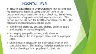 HOSPITAL LEVEL
1) Health Education in OPD/Outdoor: The patient and
his attendants have to spend a lot of time in the
outpatient department for health check-up, treatment,
registration, diagnosis, admission procedure etc. This
period can be utilised for health education. For this, the
following means/devices can be used:
 Exhibiting pictures, posters, charts, bulletin board
and models in the waiting hall.
 Arranging group discussion, slide show, or
documentary film in a proper place and on a proper
topic.
 Giving health education on a personal level in the
consulting room. This mainly includes nutrition clinic,
family planning clinic, psychiatric clinic etc.
 