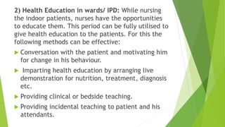 2) Health Education in wards/ IPD: While nursing
the indoor patients, nurses have the opportunities
to educate them. This period can be fully utilised to
give health education to the patients. For this the
following methods can be effective:
 Conversation with the patient and motivating him
for change in his behaviour.
 Imparting health education by arranging live
demonstration for nutrition, treatment, diagnosis
etc.
 Providing clinical or bedside teaching.
 Providing incidental teaching to patient and his
attendants.
 