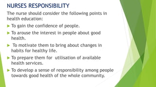NURSES RESPONSIBILITY
The nurse should consider the following points in
health education:
 To gain the confidence of people.
 To arouse the interest in people about good
health.
 To motivate them to bring about changes in
habits for healthy life.
 To prepare them for utilisation of available
health services.
 To develop a sense of responsibility among people
towards good health of the whole community.
 