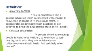Definition:
 . According to WHO :
“ health education is like a
general education which is concerned with changes in
Knowledge of people in its most usual forms, it
concentrates on developing such practices as are
believed to bring the best possible state of well being”.
 Alma Ata declaration:
“A process aimed at encourage
people to want to be healthy , to know how to stay
healthy, to do what they can individually and
collectively to maintain health And seek help when
needed”.
 