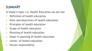 SUMMARY
In today’s topic i.e; Health Education we see the
1. Definition of health education
2. Aims and objectives of health education
3. Principles of health education
4. Scope of health education
5. Planning of health education
6. Steps in planning of health education
7. Levels of health education
8. Nurses responsibility
 