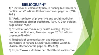 BIBLIOGRAPHY
1) “Textbook of community health nursing N.R.Brothers
publication 4th edition Keshav swarnakar page no. (260-
268 )
2) “Parks textbook of preventive and social medicine,
m/s banarsidas bhanot publishers, Park. k, 24th edition,
page no(894-900)“
3) "Essentials of community health nursing, Jaypee
brothers publications, Basavanthappa BT, 3rd edition,
page no(678-690)“
4) Textbook of communication and educational
technology in nursing Elsevier publication Suresh k.
Sharma ,Reena Sharma page no(415-442)
5) https//:www.slideshare.net./health-education.com
 