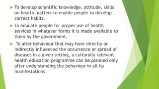 To develop scientific knowledge, attitude, skills
on health matters to enable people to develop
correct habits.
 To educate people for proper use of health
services in whatever forms it is made available to
them by the government.
 To alter behaviour that may have directly or
indirectly influenced the occurrence or spread of
diseases in a given setting, a culturally relevant
health education programme can be planned only
after understanding the behaviour in all its
manifestations
 
