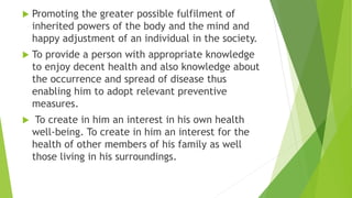  Promoting the greater possible fulfilment of
inherited powers of the body and the mind and
happy adjustment of an individual in the society.
 To provide a person with appropriate knowledge
to enjoy decent health and also knowledge about
the occurrence and spread of disease thus
enabling him to adopt relevant preventive
measures.
 To create in him an interest in his own health
well-being. To create in him an interest for the
health of other members of his family as well
those living in his surroundings.
 