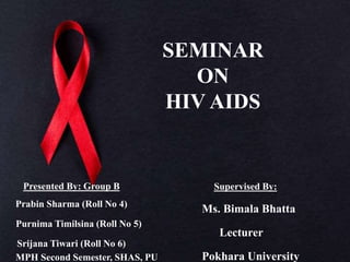 SEMINAR
ON
HIV AIDS
Presented By: Group B
Prabin Sharma (Roll No 4)
Purnima Timilsina (Roll No 5)
Srijana Tiwari (Roll No 6)
MPH Second Semester, SHAS, PU
Supervised By:
Ms. Bimala Bhatta
Lecturer
Pokhara University
 