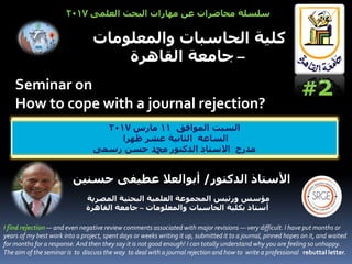 Seminar on
How to cope with a journal rejection?
‫المصرية‬ ‫البحثية‬ ‫العلمية‬ ‫المجموعة‬ ‫ورئيس‬ ‫مؤسس‬
‫أ‬‫والمعلومات‬ ‫الحاسبات‬ ‫بكلية‬ ‫ستاذ‬–‫القاهرة‬ ‫جامعة‬
‫ا‬‫أل‬‫الدكتور‬ ‫ستاذ‬/‫حسنين‬ ‫عطيفى‬ ‫أبوالعال‬
‫الموافق‬ ‫السبت‬11‫مارس‬2017
‫ظهرا‬ ‫عشر‬ ‫الثانية‬ ‫الساعة‬
‫رسمى‬ ‫حسن‬ ‫دمحم‬ ‫الدكتور‬ ‫االستاذ‬ ‫مدرج‬
‫والمعلومات‬ ‫الحاسبات‬ ‫كلية‬
–‫القاهرة‬ ‫جامعة‬
‫العلمى‬ ‫البحث‬ ‫مهارات‬ ‫عن‬ ‫محاضرات‬ ‫سلسلة‬2017
#2
I find rejection — and even negative review comments associated with major revisions — very difficult. I have put months or
years of my best work into a project, spent days or weeks writing it up, submitted it to a journal, pinned hopes on it, and waited
for months for a response. And then they say it is not good enough! I can totally understand why you are feeling so unhappy.
The aim of the seminar is to discuss the way to deal with a journal rejection and how to write a professional rebuttal letter.
 