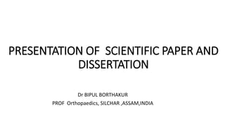 PRESENTATION OF SCIENTIFIC PAPER AND
DISSERTATION
Dr BIPUL BORTHAKUR
PROF Orthopaedics, SILCHAR ,ASSAM,INDIA
 