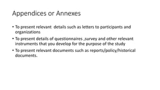 Appendices or Annexes
• To present relevant details such as letters to participants and
organizations
• To present details of questionnaires ,survey and other relevant
instruments that you develop for the purpose of the study
• To present relevant documents such as reports/policy/historical
documents.
 