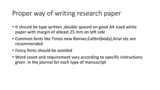 Proper way of writing research paper
• It should be type written ,double spaced on good A4 sized white
paper with margin of atleast 25 mm on left side
• Common fonts like Times new Roman,Calibri(body),Arial etc are
recommended
• Fancy fonts should be avoided
• Word count and requirement vary according to specific instructions
given in the journal for each type of manuscript
 