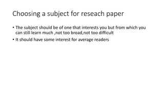 Choosing a subject for reseach paper
• The subject should be of one that interests you but from which you
can still learn much ,not too broad,not too difficult
• It should have some interest for average readers
 