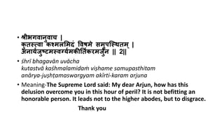 • श्रीभगवानुवाच |
कु तस्त्वा कश्मलममदं ववषमे समुपस्स्तितम् |
अनार्यजुष्टमस्तवर्गर्यमकीर्तयकरमजुयन || 2||
• śhrī bhagavān uvācha
kutastvā kaśhmalamidaṁ viṣhame samupasthitam
anārya-juṣhṭamaswargyam akīrti-karam arjuna
• Meaning-The Supreme Lord said: My dear Arjun, how has this
delusion overcome you in this hour of peril? It is not befitting an
honorable person. It leads not to the higher abodes, but to disgrace.
Thank you
 