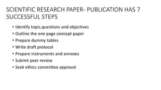 SCIENTIFIC RESEARCH PAPER- PUBLICATION HAS 7
SUCCESSFUL STEPS
• Identify topic,questions and objectives
• Outline the one page concept paper
• Prepare dummy tables
• Write draft protocol
• Prepare instruments and annexes
• Submit peer review
• Seek ethics committee approval
 
