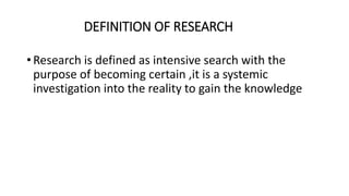 DEFINITION OF RESEARCH
• Research is defined as intensive search with the
purpose of becoming certain ,it is a systemic
investigation into the reality to gain the knowledge
 