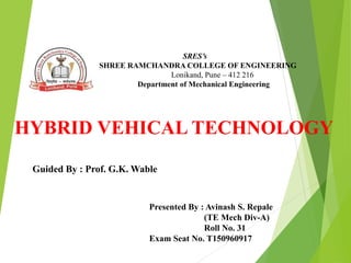 SRES’s
SHREE RAMCHANDRA COLLEGE OF ENGINEERING
Lonikand, Pune – 412 216
Department of Mechanical Engineering
HYBRID VEHICAL TECHNOLOGY
Guided By : Prof. G.K. Wable
Presented By : Avinash S. Repale
(TE Mech Div-A)
Roll No. 31
Exam Seat No. T150960917
 